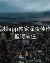 汤不热视频app独家深夜佳作全追踪，值得关注