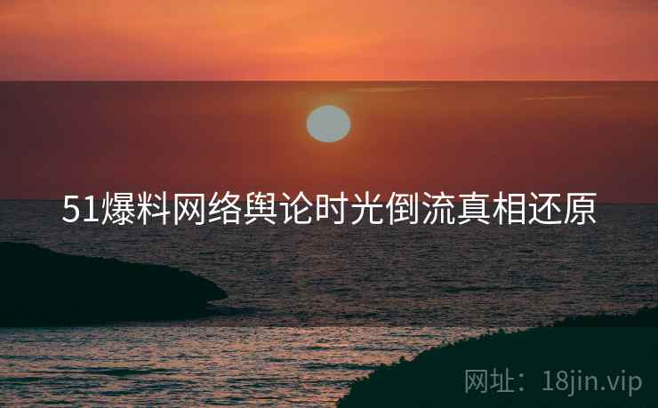 51爆料网络舆论时光倒流真相还原