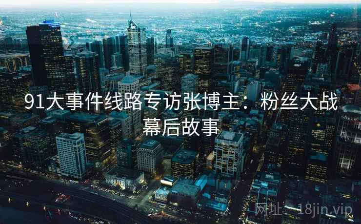 91大事件线路专访张博主：粉丝大战幕后故事