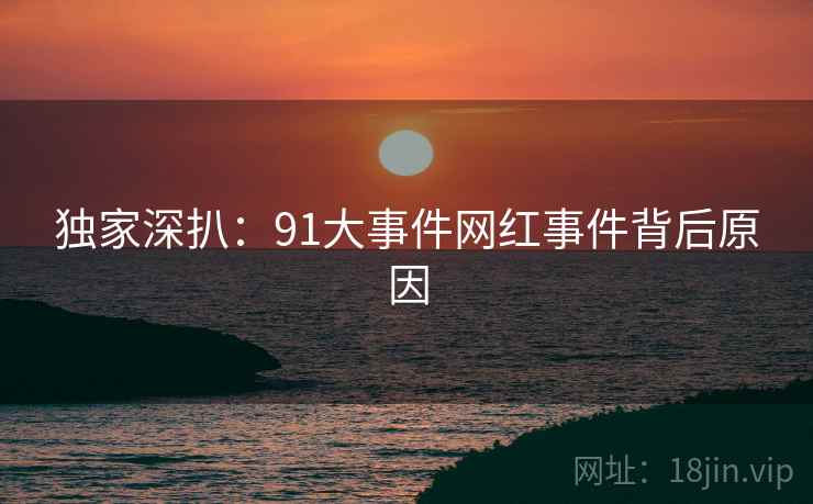 独家深扒：91大事件网红事件背后原因