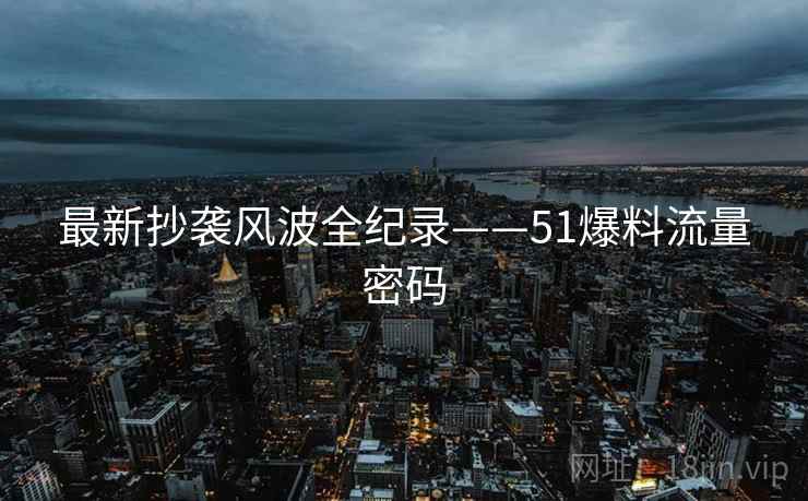 最新抄袭风波全纪录——51爆料流量密码
