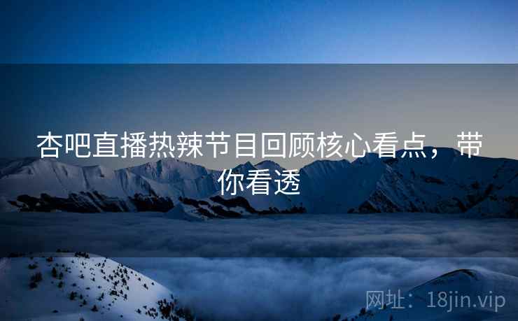 杏吧直播热辣节目回顾核心看点，带你看透