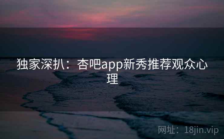 独家深扒：杏吧app新秀推荐观众心理