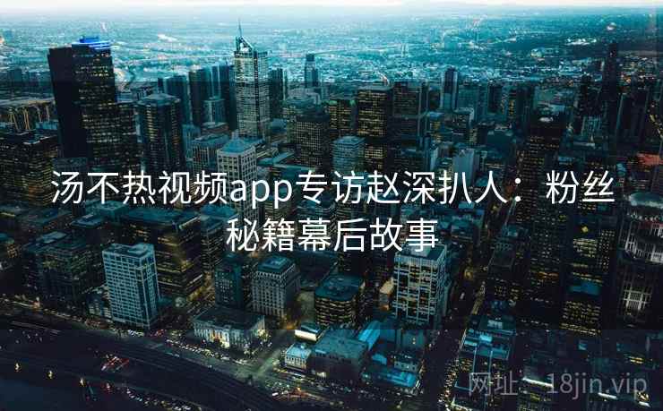 汤不热视频app专访赵深扒人：粉丝秘籍幕后故事