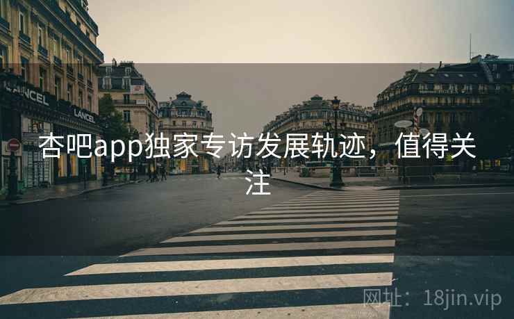 杏吧app独家专访发展轨迹，值得关注