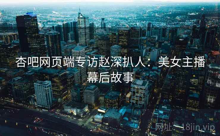 杏吧网页端专访赵深扒人：美女主播幕后故事
