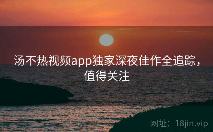 汤不热视频app独家深夜佳作全追踪，值得关注