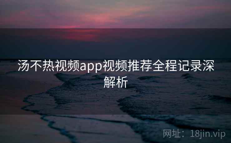 汤不热视频app视频推荐全程记录深解析