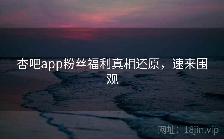 杏吧app粉丝福利真相还原，速来围观