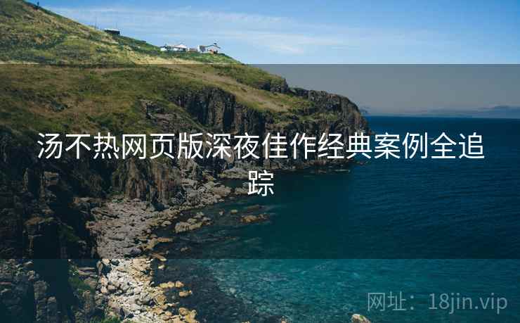 汤不热网页版深夜佳作经典案例全追踪