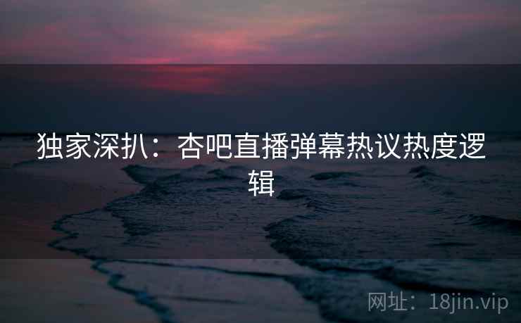 独家深扒：杏吧直播弹幕热议热度逻辑
