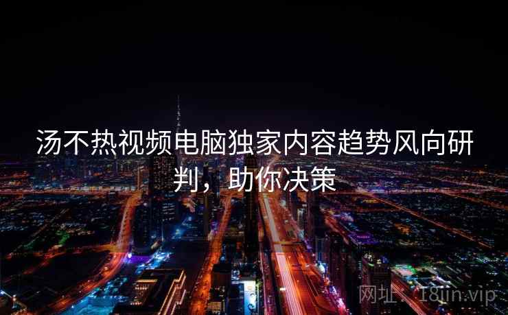 汤不热视频电脑独家内容趋势风向研判，助你决策
