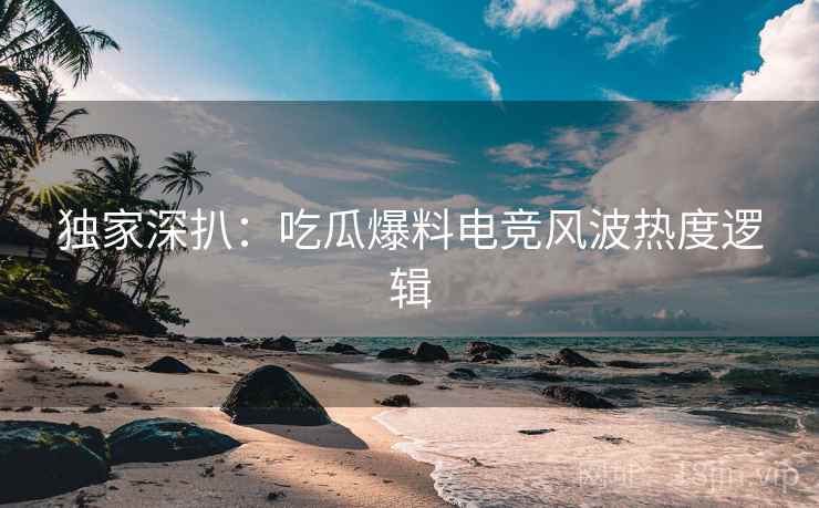 独家深扒：吃瓜爆料电竞风波热度逻辑