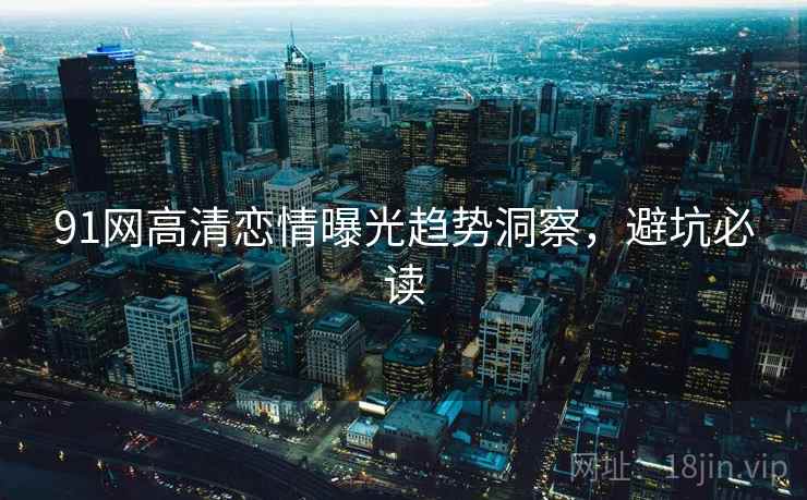 91网高清恋情曝光趋势洞察，避坑必读