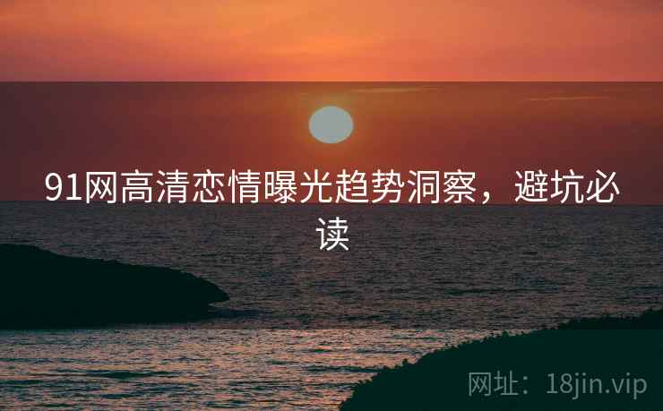 91网高清恋情曝光趋势洞察，避坑必读