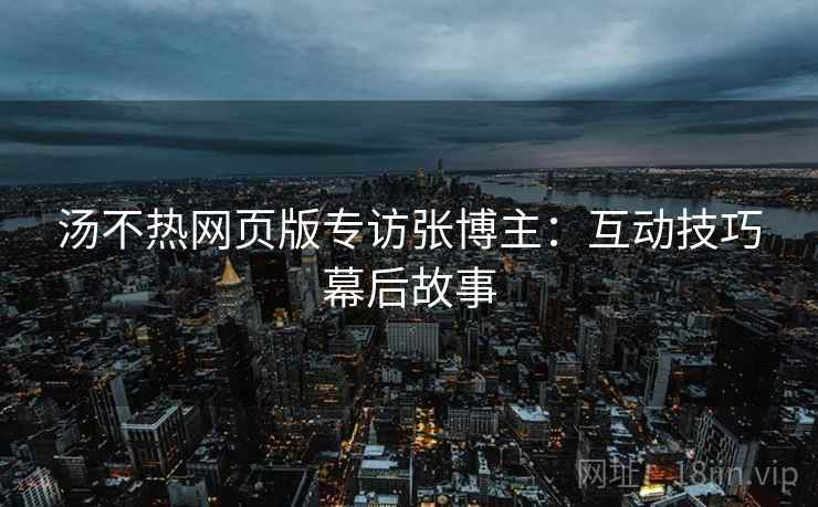 汤不热网页版专访张博主：互动技巧幕后故事