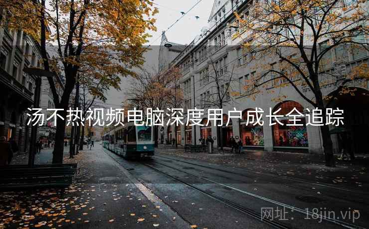 汤不热视频电脑深度用户成长全追踪