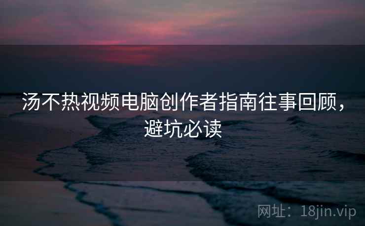 汤不热视频电脑创作者指南往事回顾，避坑必读