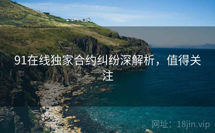 91在线独家合约纠纷深解析，值得关注