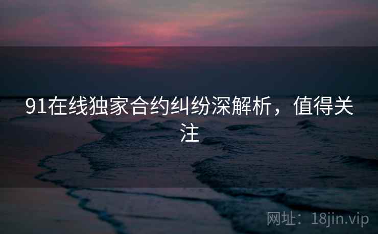 91在线独家合约纠纷深解析，值得关注