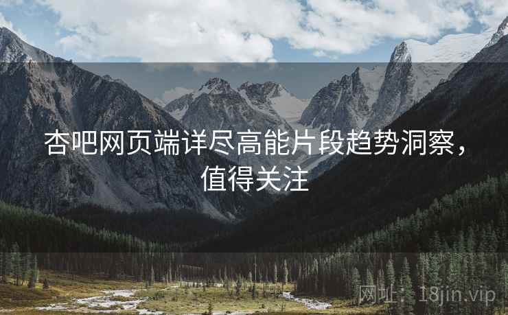 杏吧网页端详尽高能片段趋势洞察，值得关注