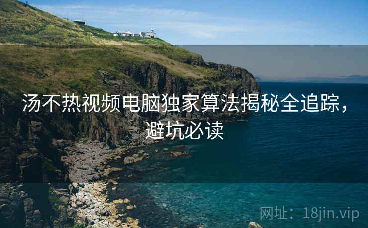 汤不热视频电脑独家算法揭秘全追踪，避坑必读