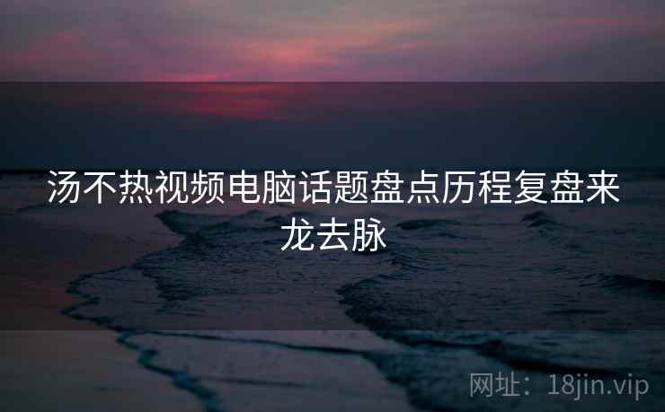 汤不热视频电脑话题盘点历程复盘来龙去脉