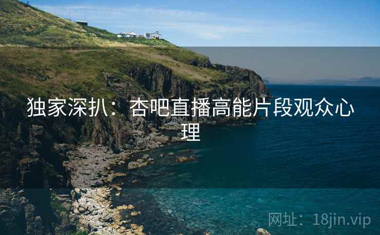 独家深扒：杏吧直播高能片段观众心理